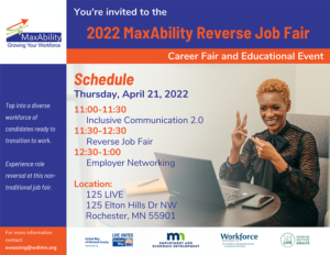 A professional looking woman sitting at a conference table in front of a laptop is signing to someone . The text reads You're invited to the 2022 MaxAbility Reverse Job Fair, Career Fair and Educational Event. Thursday, April 21, 2022, 11 AM to 11:30 AM Inclusive Communication 2.0, 11:30 to 12:30 PM Reverse Job Fair, 12:30 to 1 PM Employer Networking. Location: 125 Live 125 Elton Hills Drive Northwest Rochester, MN 55901. Logos of the sponsors include United Way, DEED, WDI, 125 Live