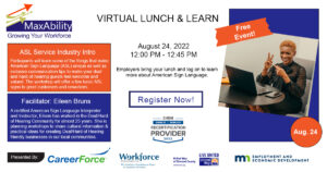 Virtual Lunch & Learn August 24, 2022 12 pm - 12:45 pm. Free event sponsored by MaxAbility, CareerForce, Workforce Development Inc, United Way, and DEED. ASL Service Industry intro Participants will learn some of the things that make American Sign Language (ASL) unique as well as inclusive communication tips to make your deaf and hard-of-hearing guests feel welcome and valued. The workshop will offer a few basic ASL signs to greet customers and coworkers. Facilitator: Eileen Bruns A certified American Sign Language Interpreter and Instructor, Eileen has worked in the Deaf/Hard of Hearing Community for almost 25 years. She is planning workshops to share cultural information & practical ideas for creating Deaf/Hard of Hearing friendly businesses in our local communities. Employers bring your lunch and log on to learn more about American Sign Language. Register now! SHRM Credit available.