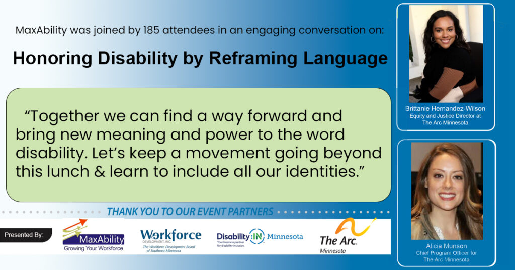 MaxAbility was joined by 185 attendees in an engaging conversation on: Honoring Disability by Reframing Language “Together we can find a way forward and bring new meaning and power to the word disability. Let’s keep a movement going beyond this lunch & learn to include all our identities.” Headshots of presenters Brittanie Hernandez-Wilson, Equity and Justice Director at The Arc MN and Alicia Munson, Chief Program Officer for The Arc MN  are stacked on the right and logos line the bottom for MaxAbility, Workforce Development Inc., Disability:IN MN, and The Arc MN