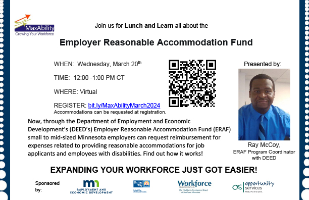 Invitation postcard to join us online for Lunch and Learn all about the Employer Reasonable Accommodation Fund on Wednesday, March 20, 2024, from 12:00 to 1:00 PM central time. Register online at bit.ly/MaxAbilityMarch2024, accommodations can be requested at registration. Presented by Ray McCoy (accompanied by a headshot), ERAF Program Coordinator with DEED. Now, through DEED’s Employer Reasonable Accommodation Fund (ERAF) small to midsized Minnesota employers can request reimbursement for expenses related to prophetic reasonable accommodations for job applicants and employees with disabilities. Find out how it works! Expanding your workforce just got easier! Sponsored by (the following 4 logos) DEED, United Way of Olmsted County, Workforce Development Inc., and Opportunity Services.