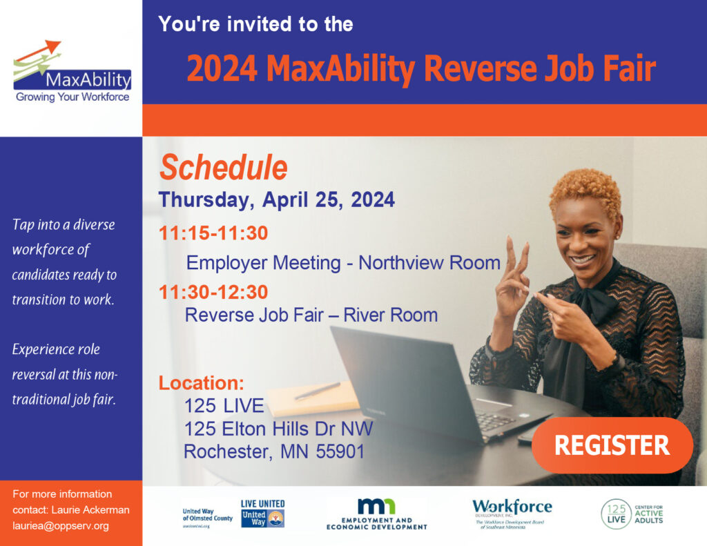 Postcard invitation for the 2024 MaxAbility reverse job fair on Thursday, April 25, 2024, at 125 Live, 125 Elton Hills Dr. NW Rochester, MN 55901. Schedule of events:  11:15 to 11:30 AM employer meeting in the Northview Room, 11:30 to 12:30 PM Reverse Job Fair in the River Room. Tap into a diverse workforce of candidates ready to transition to work. Experience role reversal at this nontraditional job fair. For more information contact Laurie Ackerman lauriea@oppserv.org. The image to the right is a of a businesswoman signing in front of her laptop. The word registration is on top of the picture. Sponsors of the event are United Way of Olmsted County, DEED, Workforce Development Inc., And 125 Live.Postcard invitation for the 2024 MaxAbility reverse job fair on Thursday, April 25, 2024, at 125 Live, 125 Elton Hills Dr. NW Rochester, MN 55901. Schedule of events:  11:15 to 11:30 AM employer meeting in the Northview Room, 11:30 to 12:30 PM Reverse Job Fair in the River Room. Tap into a diverse workforce of candidates ready to transition to work. Experience role reversal at this nontraditional job fair. For more information contact Laurie Ackerman lauriea@oppserv.org. The image to the right is a of a businesswoman signing in front of her laptop. The word registration is on top of the picture. Sponsors of the event are United Way of Olmsted County, DEED, Workforce Development Inc., And 125 Live.