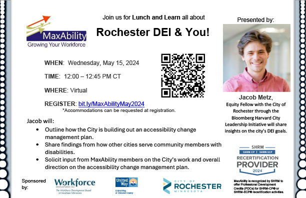 Postcard invitation for a MaxAbility Lunch and Learn, Rochester DEI & You! Wednesday, May 15 from 12 to 12:45 PM central time to be held virtually register at bit.ly/MaxAbilityMay2024, presented by Jacob Metz, Equity Fellow with the City of Rochester through the Bloomberg Harvard City Leadership Initiative. Jacob will: 
•	Outline how the City is building out an accessibility change management plan.
•	Share findings from how other cities serve community members with disabilities.
•	Solicit input from MaxAbility members on the City’s work and overall direction on the accessibility change management plan.
Sponsored by Workforce Development Inc., United Way of Olmsted County, and the City of Rochester. SHRM credits are available for this event.
